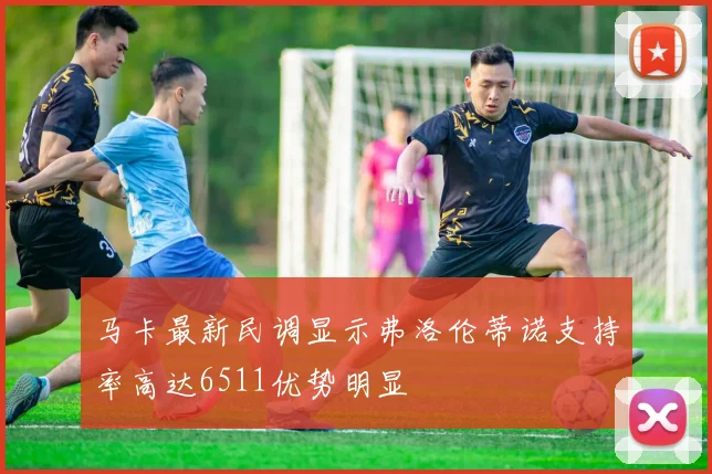 马卡最新民调显示弗洛伦蒂诺支持率高达6511优势明显