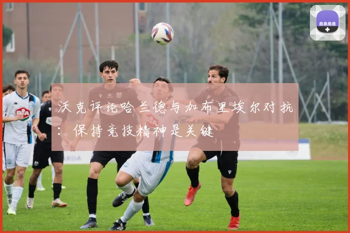 沃克评论哈兰德与加布里埃尔对抗：保持竞技精神是关键