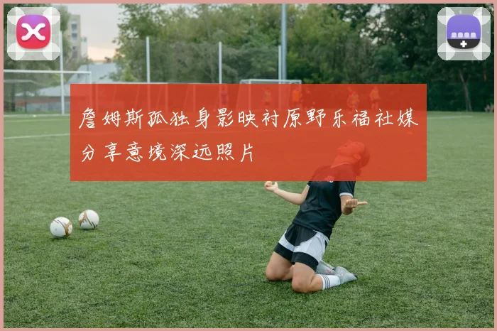 詹姆斯孤独身影映衬原野乐福社媒分享意境深远照片