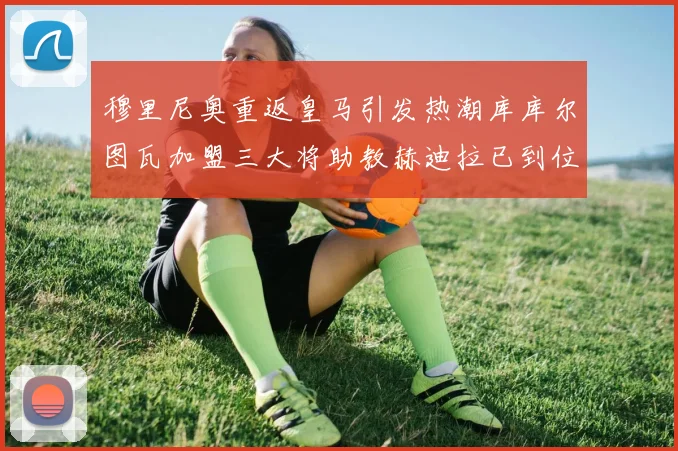 穆里尼奥重返皇马引发热潮库库尔图瓦加盟三大将助教赫迪拉已到位