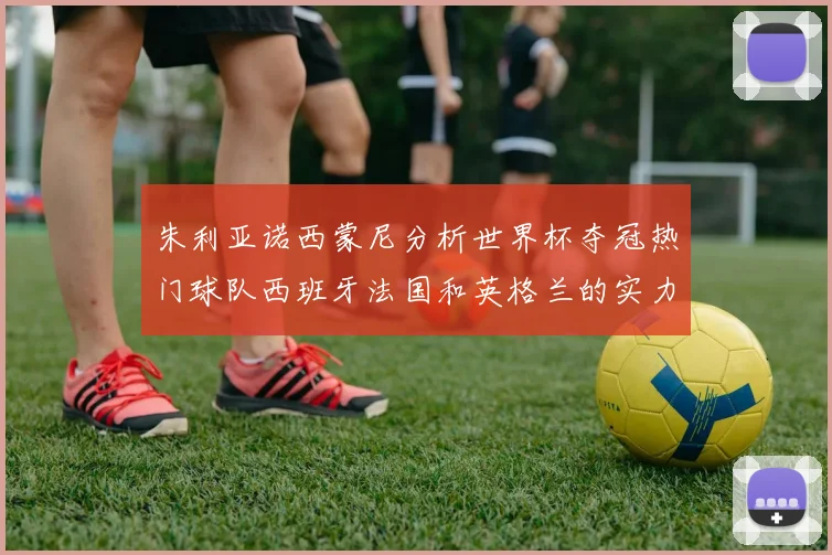 朱利亚诺西蒙尼分析世界杯夺冠热门球队西班牙法国和英格兰的实力与前景