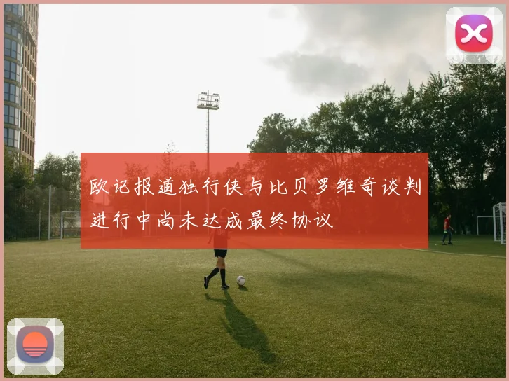 欧记报道独行侠与比贝罗维奇谈判进行中尚未达成最终协议