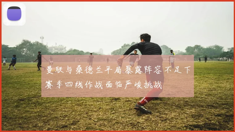 曼联与桑德兰平局暴露阵容不足下赛季四线作战面临严峻挑战