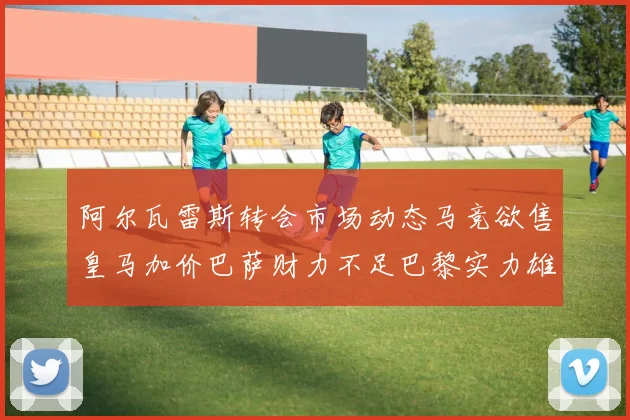 阿尔瓦雷斯转会市场动态马竞欲售皇马加价巴萨财力不足巴黎实力雄厚