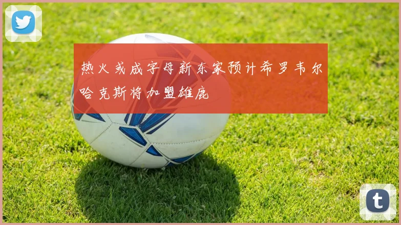 热火或成字母新东家预计希罗韦尔哈克斯将加盟雄鹿