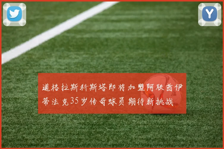 道格拉斯科斯塔即将加盟阿联酋伊蒂法克35岁传奇球员期待新挑战