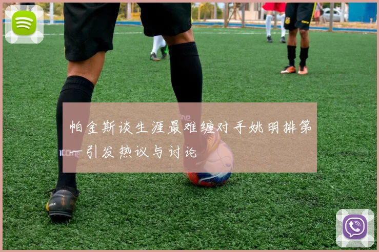 帕金斯谈生涯最难缠对手姚明排第一引发热议与讨论