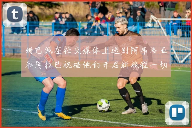 姆巴佩在社交媒体上送别阿韦洛亚和阿拉巴祝福他们开启新旅程一切顺利
