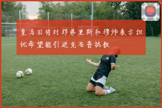 皇马旧将对邓弗里斯和穆帅表示担忧希望能引进克洛普执教