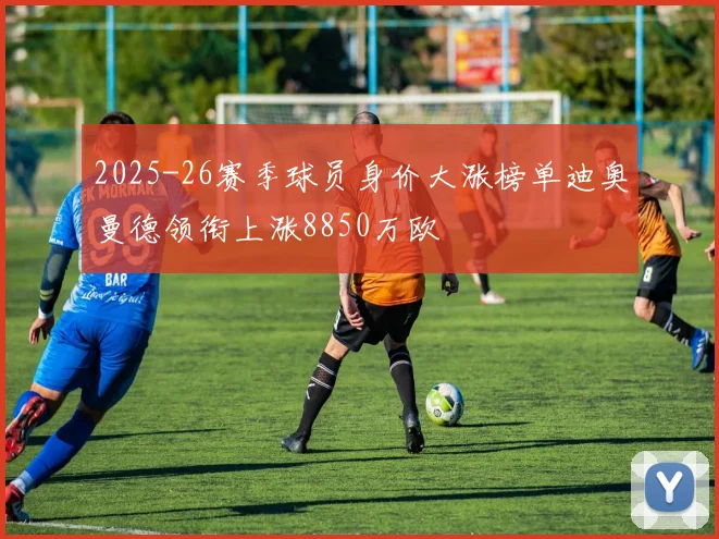 2025-26赛季球员身价大涨榜单迪奥曼德领衔上涨8850万欧