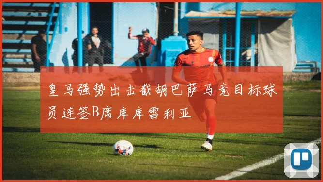 皇马强势出击截胡巴萨马竞目标球员连签B席库库雷利亚