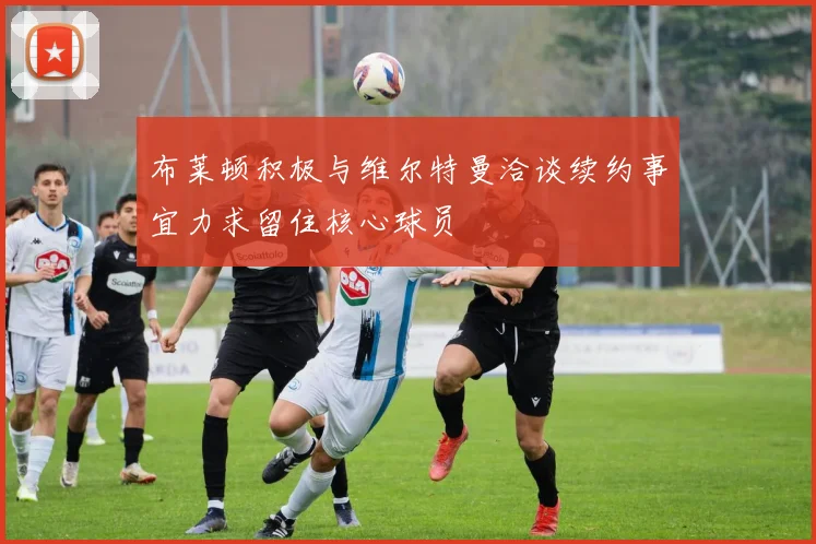 布莱顿积极与维尔特曼洽谈续约事宜力求留住核心球员