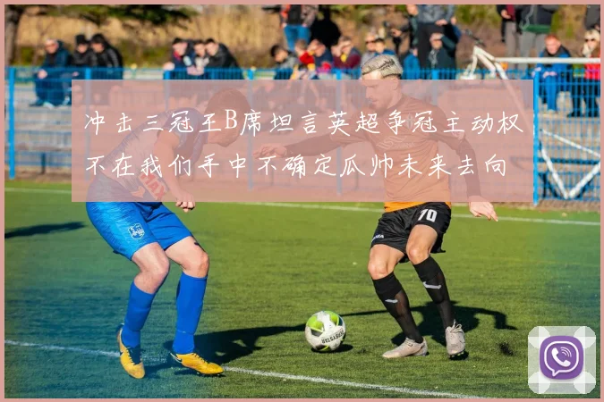 冲击三冠王B席坦言英超争冠主动权不在我们手中不确定瓜帅未来去向