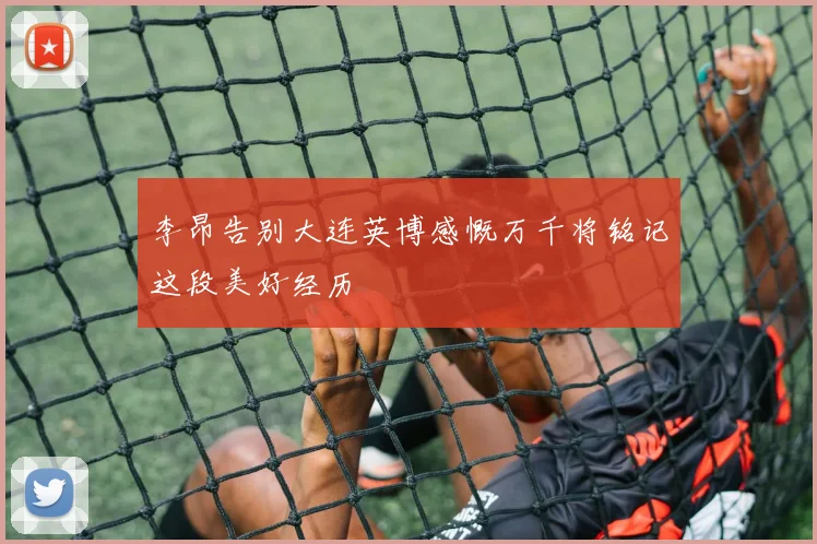 李昂告别大连英博感慨万千将铭记这段美好经历