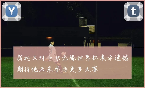 翁达夫对卡尔无缘世界杯表示遗憾期待他未来参与更多大赛