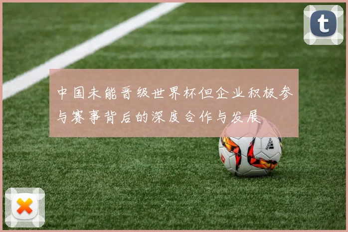 中国未能晋级世界杯但企业积极参与赛事背后的深度合作与发展