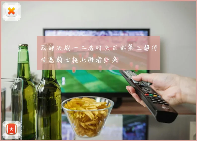 西部决战一二名对决东部第三静待活塞骑士抢七胜者归来